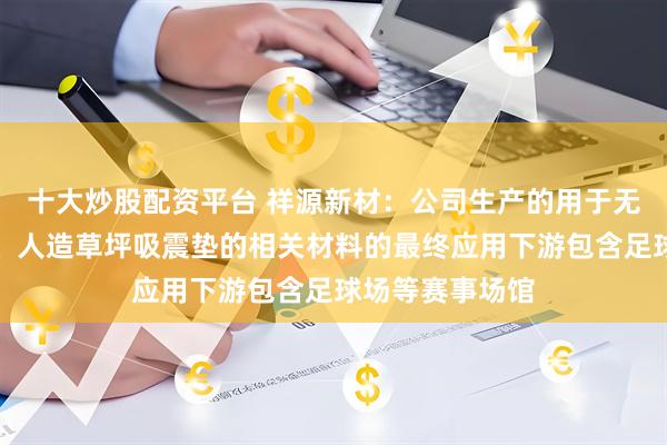 十大炒股配资平台 祥源新材：公司生产的用于无填充减震草坪、人造草坪吸震垫的相关材料的最终应用下游包含足球场等赛事场馆
