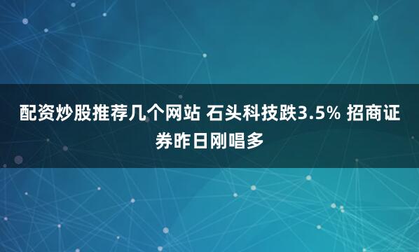 配资炒股推荐几个网站 石头科技跌3.5% 招商证券昨日刚唱多