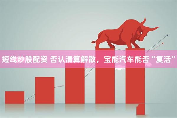 短线炒股配资 否认清算解散，宝能汽车能否“复活”