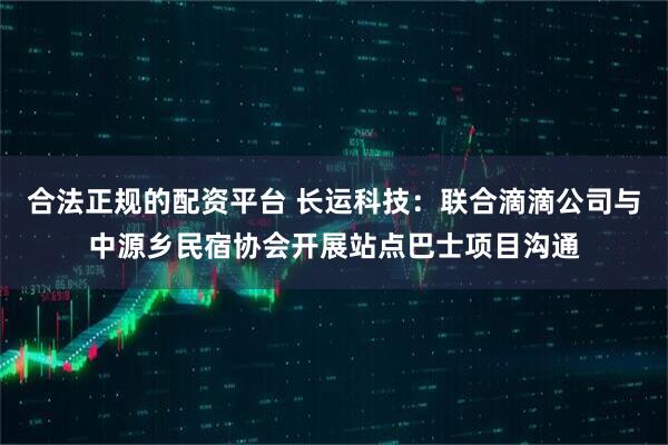 合法正规的配资平台 长运科技：联合滴滴公司与中源乡民宿协会开展站点巴士项目沟通