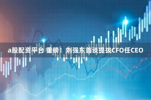a股配资平台 重磅！刘强东首谈提拔CFO任CEO