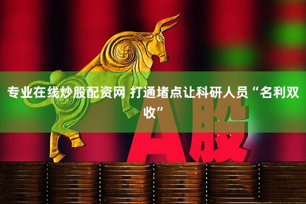 专业在线炒股配资网 打通堵点让科研人员“名利双收”