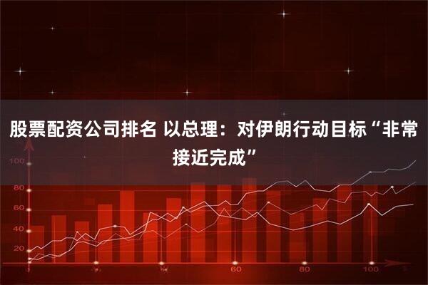 股票配资公司排名 以总理：对伊朗行动目标“非常接近完成”