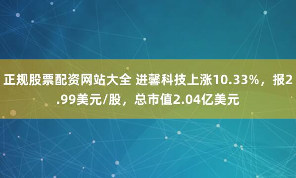 正规股票配资网站大全 进馨科技上涨10.33%，报2.99美元/股，总市值2.04亿美元