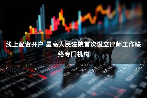 线上配资开户 最高人民法院首次设立律师工作联络专门机构
