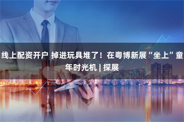 线上配资开户 掉进玩具堆了！在粤博新展“坐上”童年时光机 | 探展
