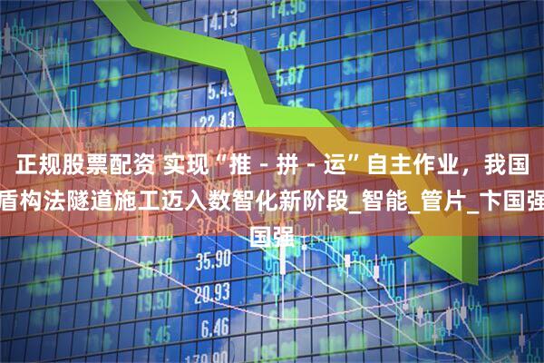 正规股票配资 实现“推－拼－运”自主作业，我国盾构法隧道施工迈入数智化新阶段_智能_管片_卞国强