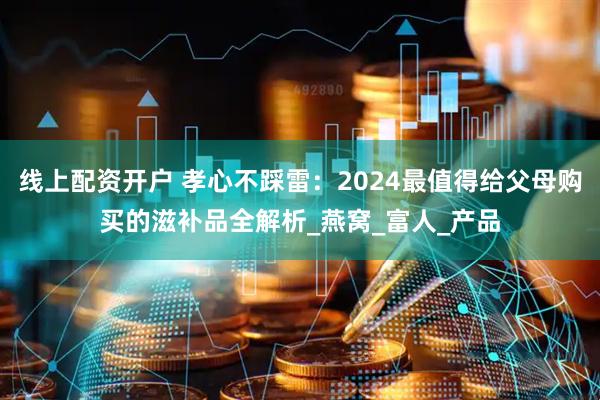 线上配资开户 孝心不踩雷：2024最值得给父母购买的滋补品全解析_燕窝_富人_产品
