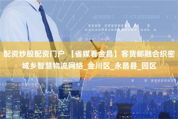 配资炒股配资门户 【省媒看金昌】客货邮融合织密城乡智慧物流网络_金川区_永昌县_园区