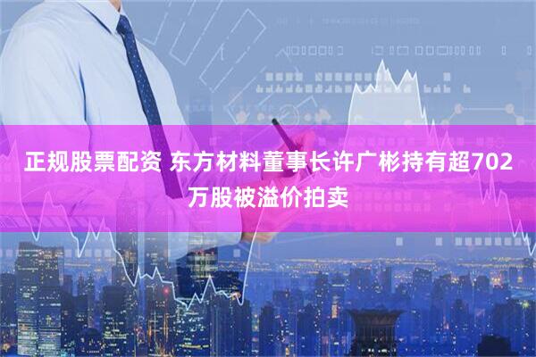 正规股票配资 东方材料董事长许广彬持有超702万股被溢价拍卖
