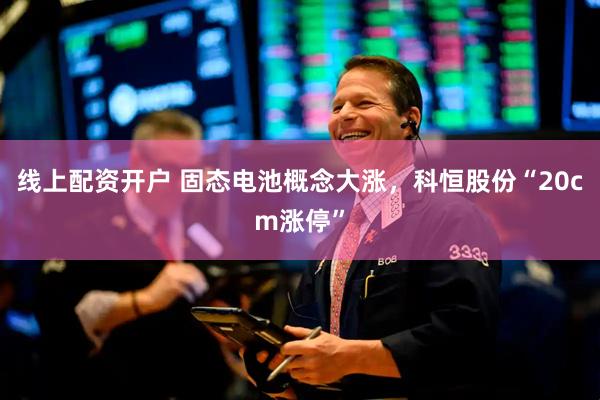 线上配资开户 固态电池概念大涨，科恒股份“20cm涨停”