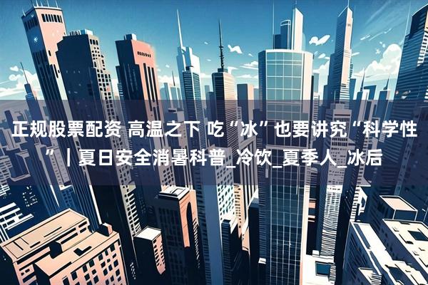 正规股票配资 高温之下 吃“冰”也要讲究“科学性”｜夏日安全消暑科普_冷饮_夏季人_冰后