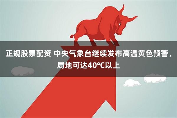 正规股票配资 中央气象台继续发布高温黄色预警，局地可达40℃以上