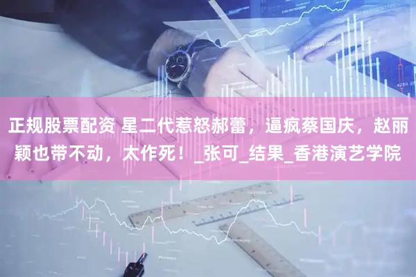 正规股票配资 星二代惹怒郝蕾，逼疯蔡国庆，赵丽颖也带不动，太作死！_张可_结果_香港演艺学院