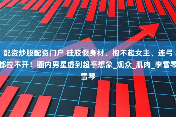 配资炒股配资门户 硅胶假身材、抱不起女主、连弓都拉不开！圈内男星虚到超乎想象_观众_肌肉_李雪琴