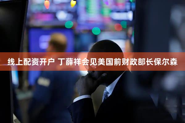 线上配资开户 丁薛祥会见美国前财政部长保尔森