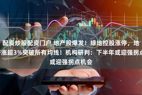 配资炒股配资门户 地产股爆发！绿地控股涨停，地产ETF涨超3%突破所有均线！机构研判：下半年或迎强拐点机会