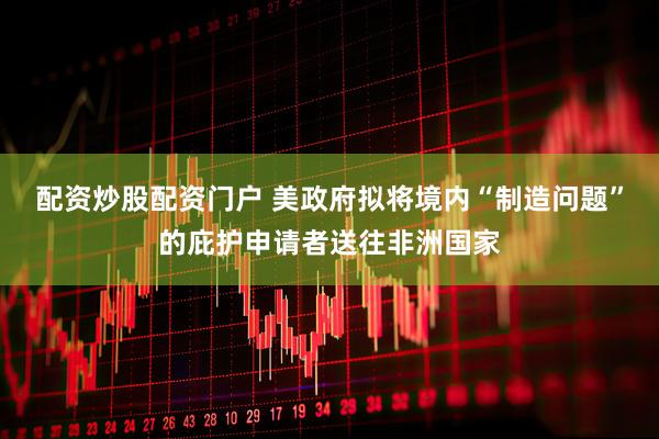 配资炒股配资门户 美政府拟将境内“制造问题”的庇护申请者送往非洲国家