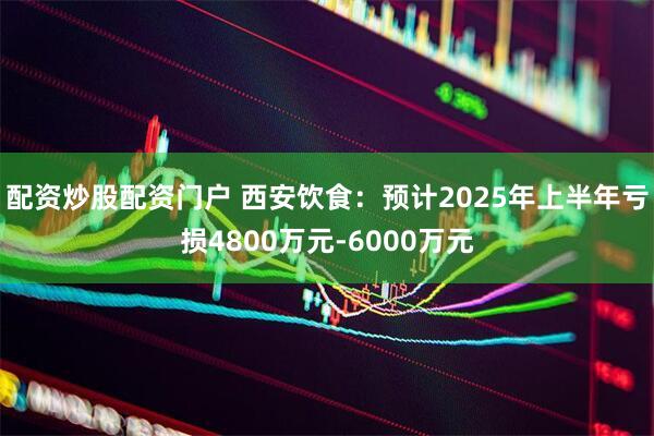 配资炒股配资门户 西安饮食：预计2025年上半年亏损4800万元-6000万元