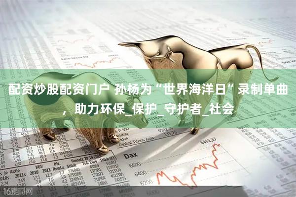 配资炒股配资门户 孙杨为“世界海洋日”录制单曲，助力环保_保护_守护者_社会
