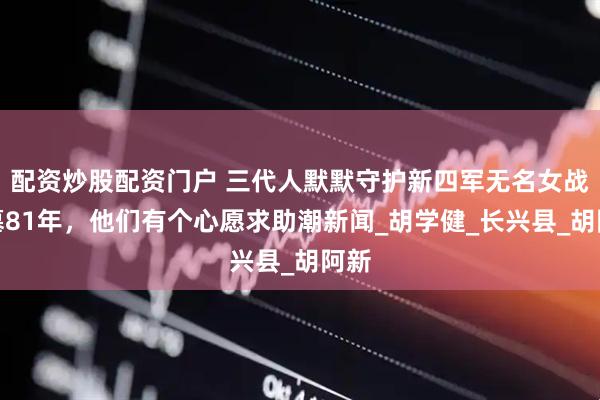 配资炒股配资门户 三代人默默守护新四军无名女战士墓81年，他们有个心愿求助潮新闻_胡学健_长兴县_胡阿新