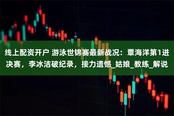 线上配资开户 游泳世锦赛最新战况：覃海洋第1进决赛，李冰洁破纪录，接力遗憾_姑娘_教练_解说