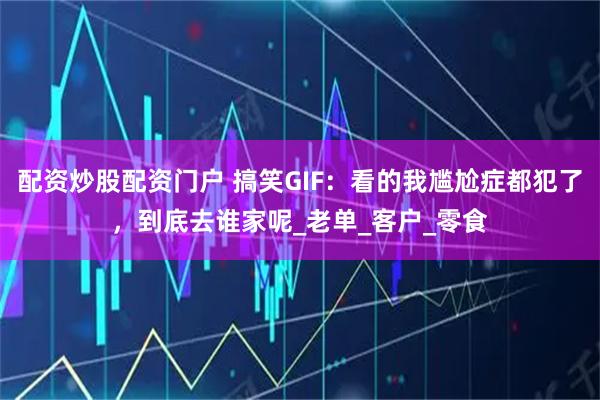 配资炒股配资门户 搞笑GIF：看的我尴尬症都犯了，到底去谁家呢_老单_客户_零食