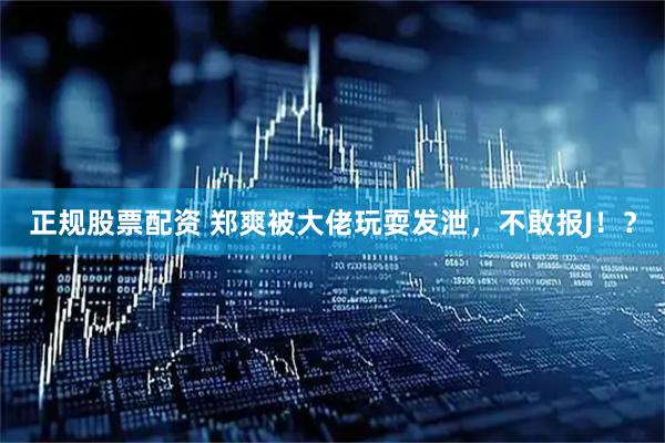 正规股票配资 郑爽被大佬玩耍发泄，不敢报J！？