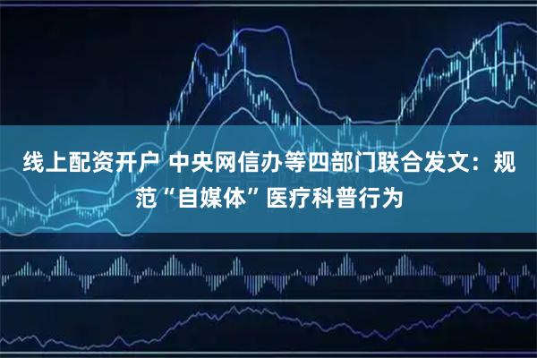 线上配资开户 中央网信办等四部门联合发文：规范“自媒体”医疗科普行为