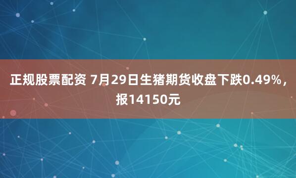 正规股票配资 7月29日生猪期货收盘下跌0.49%，报14150元