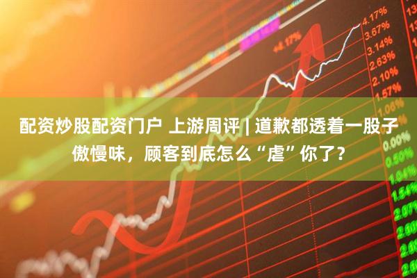 配资炒股配资门户 上游周评 | 道歉都透着一股子傲慢味，顾客到底怎么“虐”你了？