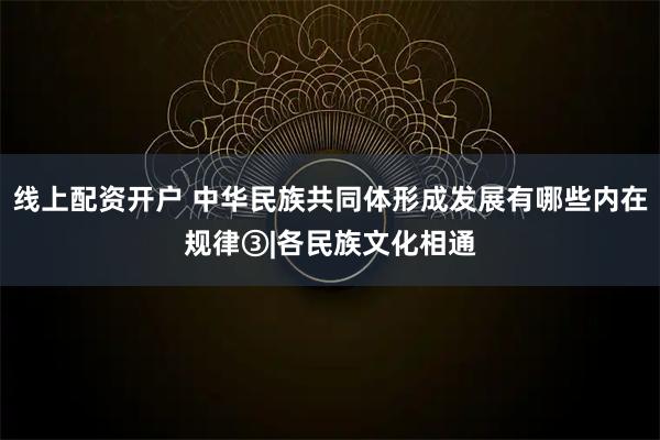 线上配资开户 中华民族共同体形成发展有哪些内在规律③|各民族文化相通