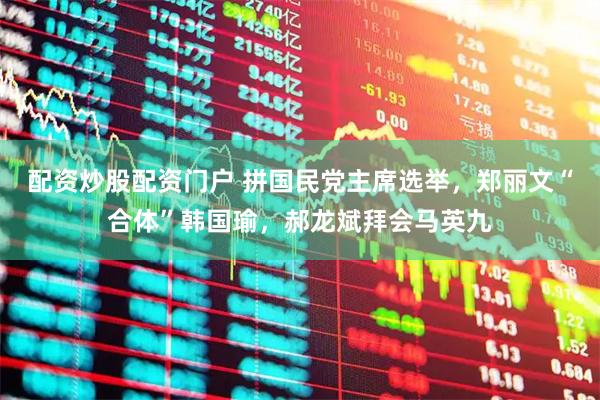 配资炒股配资门户 拼国民党主席选举，郑丽文“合体”韩国瑜，郝龙斌拜会马英九