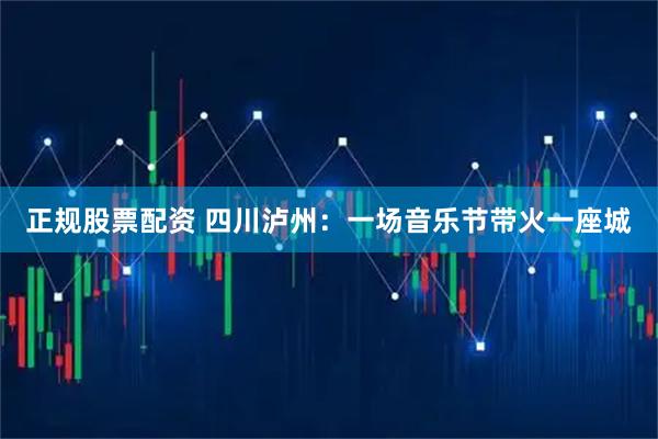 正规股票配资 四川泸州：一场音乐节带火一座城