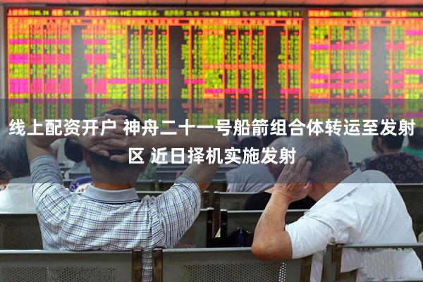 线上配资开户 神舟二十一号船箭组合体转运至发射区 近日择机实施发射