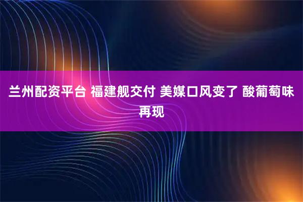 兰州配资平台 福建舰交付 美媒口风变了 酸葡萄味再现