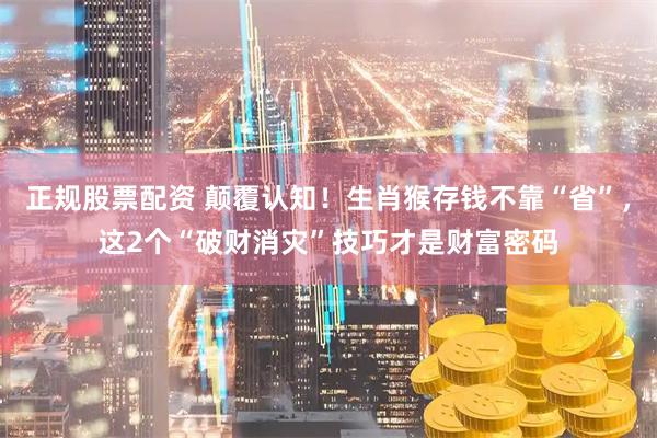 正规股票配资 颠覆认知！生肖猴存钱不靠“省”，这2个“破财消灾”技巧才是财富密码