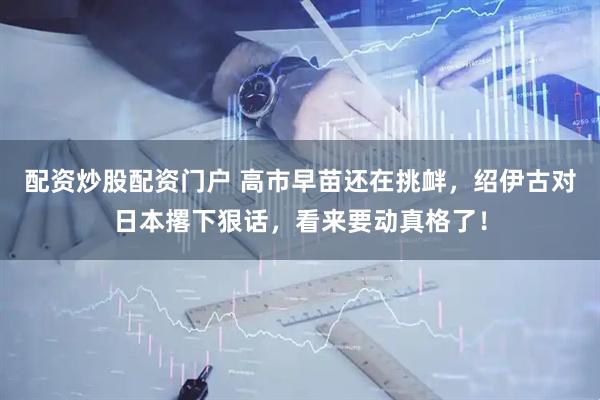 配资炒股配资门户 高市早苗还在挑衅，绍伊古对日本撂下狠话，看来要动真格了！