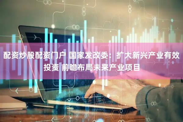 配资炒股配资门户 国家发改委：扩大新兴产业有效投资 前瞻布局未来产业项目