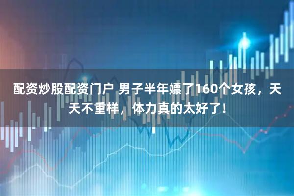 配资炒股配资门户 男子半年嫖了160个女孩，天天不重样，体力真的太好了！