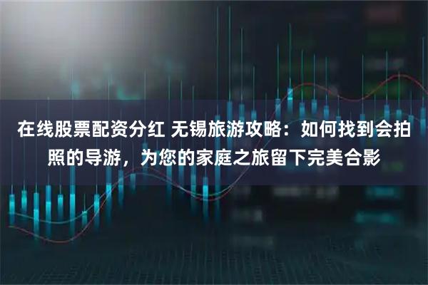 在线股票配资分红 无锡旅游攻略：如何找到会拍照的导游，为您的家庭之旅留下完美合影