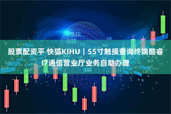 股票配资平 快狐KIHU｜55寸触摸查询终端酷睿I7通信营业厅业务自助办理