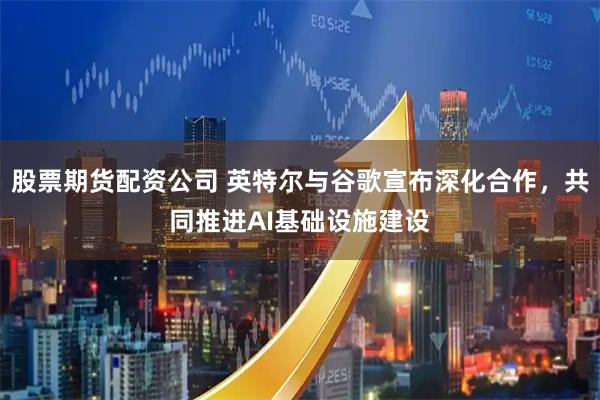 股票期货配资公司 英特尔与谷歌宣布深化合作，共同推进AI基础设施建设