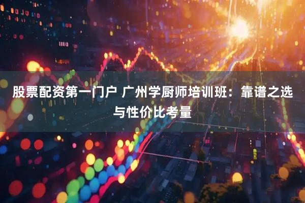股票配资第一门户 广州学厨师培训班：靠谱之选与性价比考量