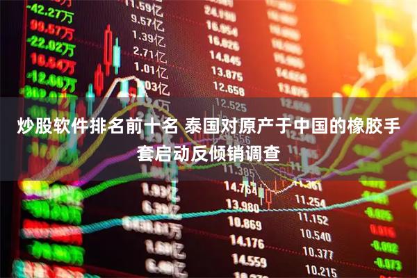 炒股软件排名前十名 泰国对原产于中国的橡胶手套启动反倾销调查