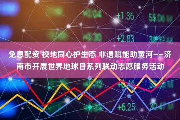 免息配资 校地同心护生态 非遗赋能助黄河——济南市开展世界地球日系列联动志愿服务活动
