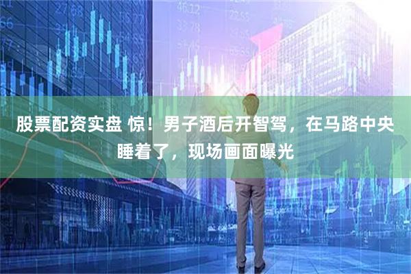 股票配资实盘 惊！男子酒后开智驾，在马路中央睡着了，现场画面曝光