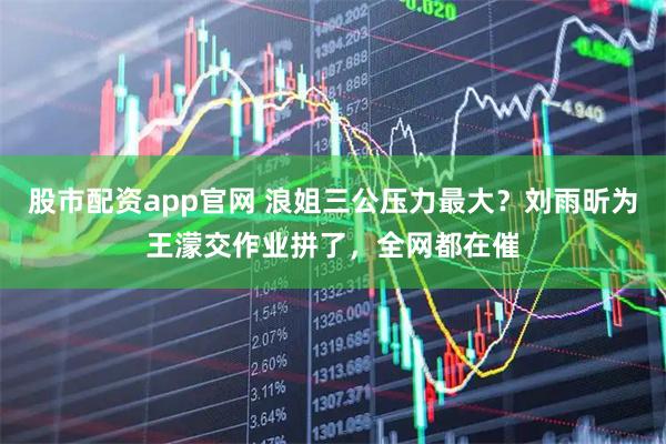股市配资app官网 浪姐三公压力最大？刘雨昕为王濛交作业拼了，全网都在催
