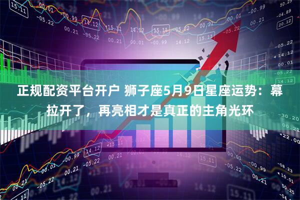 正规配资平台开户 狮子座5月9日星座运势：幕拉开了，再亮相才是真正的主角光环