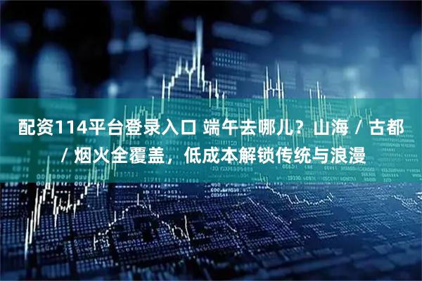 配资114平台登录入口 端午去哪儿？山海 / 古都 / 烟火全覆盖，低成本解锁传统与浪漫